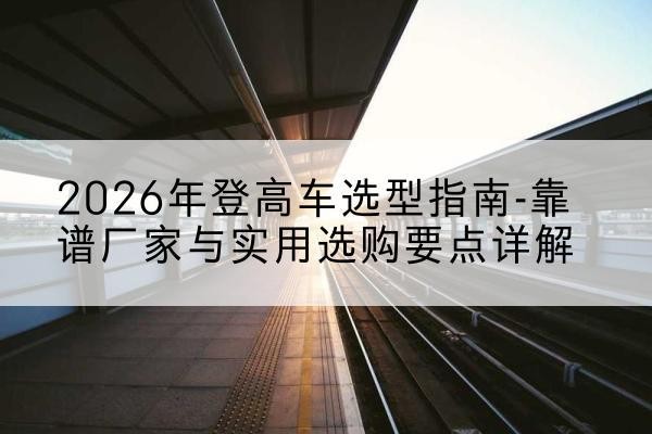 麻章登高车厂家推荐-2026年登高车选型指南-靠谱厂家与实用选购要点详解
