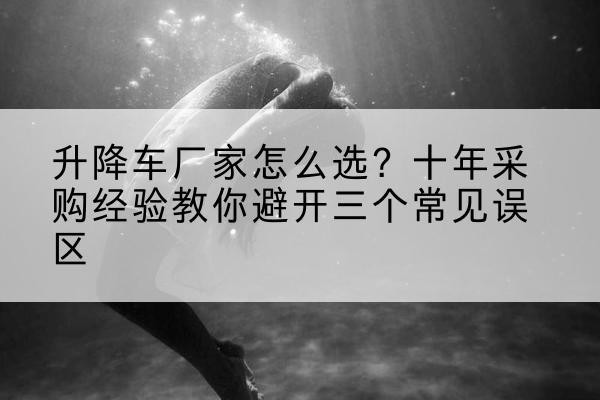 麻章升降车厂家-怎么选?十年采购经验教你避开三个常见误区
