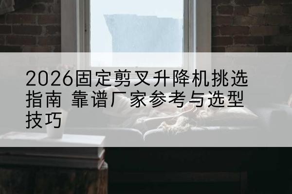 麻章固定剪叉升降机厂家推荐-2026固定剪叉升降机挑选指南 靠谱厂家参考与选型技巧
