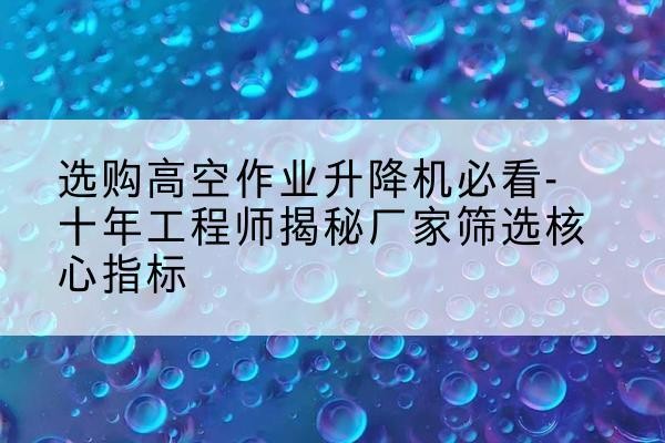 麻章高空作业升降机厂家推荐-选购高空作业升降机必看-十年工程师揭秘厂家筛选核心指标