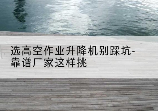 麻章剪叉式升降机厂家-选高空作业升降机别踩坑-靠谱厂家这样挑