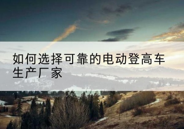 麻章电动登高车厂家-如何选择可靠的电动登高车生产厂家