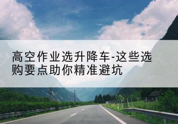 麻章升降车厂家-高空作业选升降车-这些选购要点助你*避坑