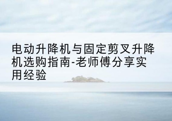 麻章电动升降机怎么选-电动升降机与固定剪叉升降机选购指南-老师傅分享实用经验