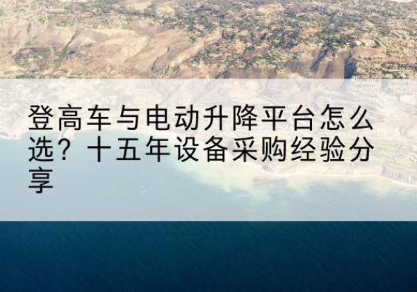 麻章登高车厂家厂家-登高车与电动升降平台怎么选？十五年设备采购经验分享