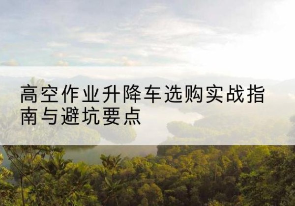 麻章升降车怎么选-高空作业升降车选购实战指南与避坑要点