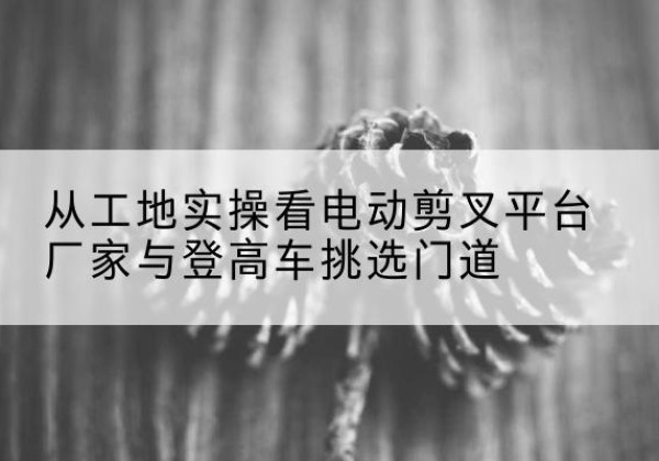 麻章电动剪叉升降平台厂家-从工地实操看电动剪叉平台厂家与登高车挑选门道