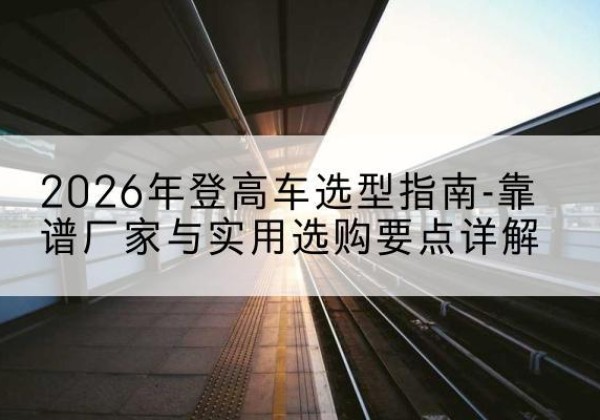 麻章登高车厂家推荐-2026年登高车选型指南-靠谱厂家与实用选购要点详解